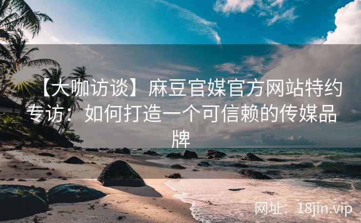 【大咖访谈】麻豆官媒官方网站特约专访：如何打造一个可信赖的传媒品牌