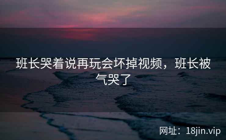 班长哭着说再玩会坏掉视频，班长被气哭了