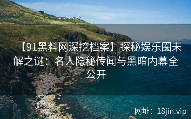 【91黑料网深挖档案】探秘娱乐圈未解之谜：名人隐秘传闻与黑暗内幕全公开