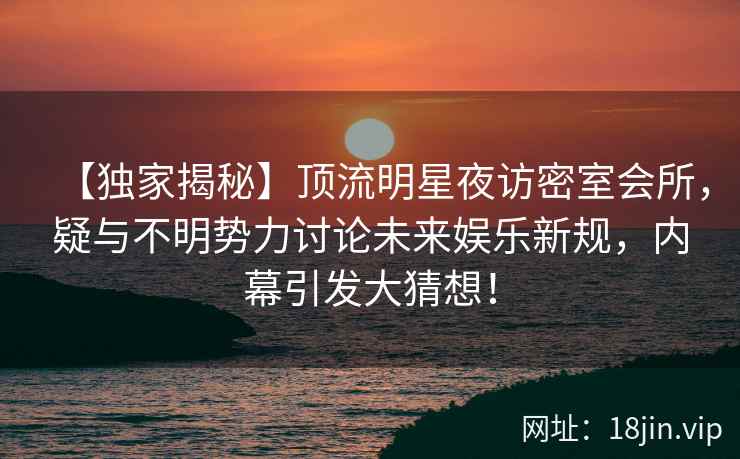 【独家揭秘】顶流明星夜访密室会所，疑与不明势力讨论未来娱乐新规，内幕引发大猜想！