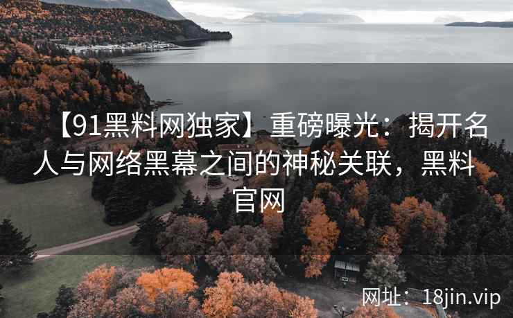【91黑料网独家】重磅曝光：揭开名人与网络黑幕之间的神秘关联，黑料 官网
