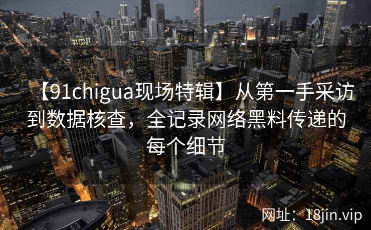 【91chigua现场特辑】从第一手采访到数据核查，全记录网络黑料传递的每个细节