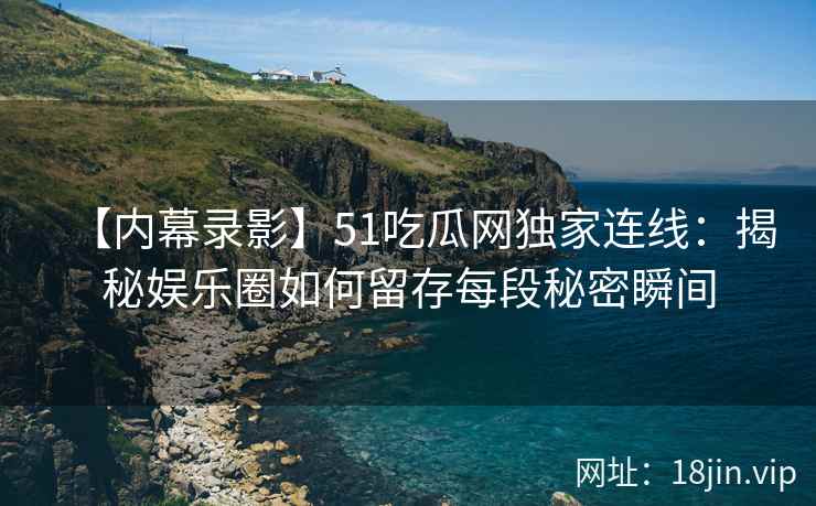 【内幕录影】51吃瓜网独家连线：揭秘娱乐圈如何留存每段秘密瞬间