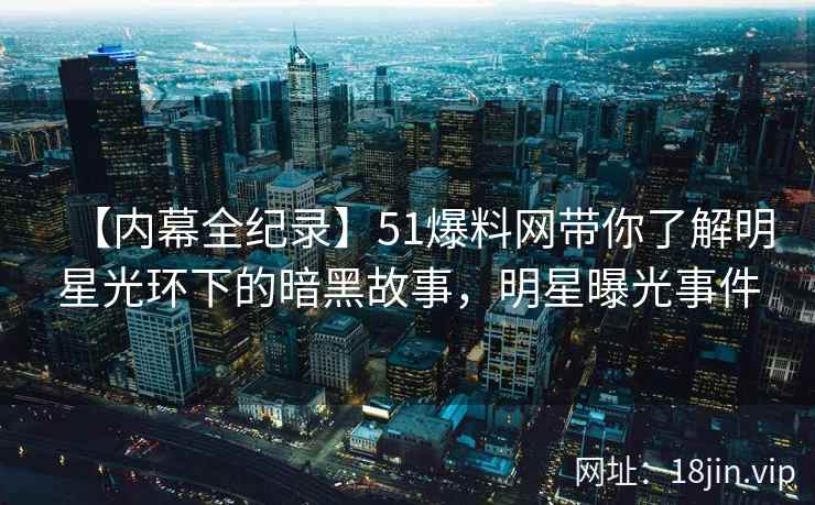 【内幕全纪录】51爆料网带你了解明星光环下的暗黑故事，明星曝光事件