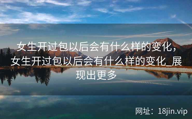 女生开过包以后会有什么样的变化，女生开过包以后会有什么样的变化_展现出更多