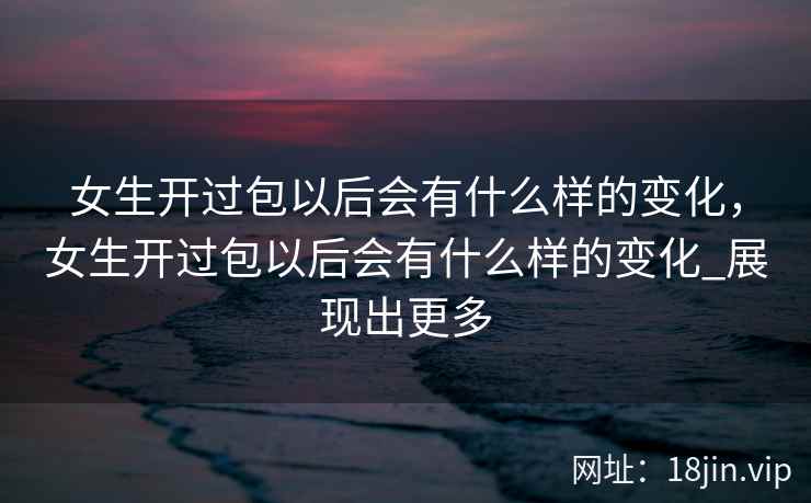 女生开过包以后会有什么样的变化，女生开过包以后会有什么样的变化_展现出更多