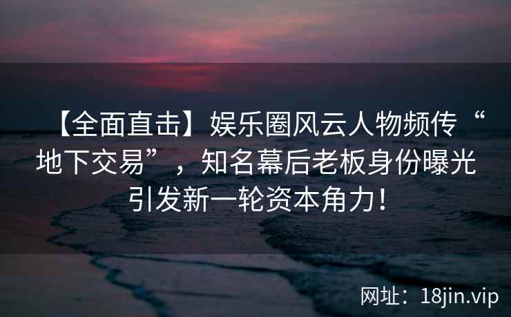 【全面直击】娱乐圈风云人物频传“地下交易”，知名幕后老板身份曝光引发新一轮资本角力！