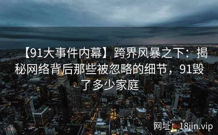 【91大事件内幕】跨界风暴之下：揭秘网络背后那些被忽略的细节，91毁了多少家庭