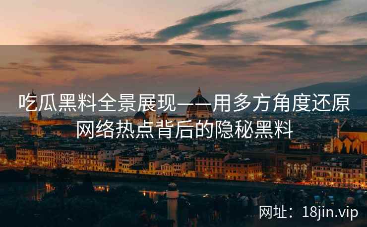 吃瓜黑料全景展现——用多方角度还原网络热点背后的隐秘黑料