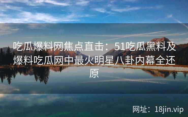 吃瓜爆料网焦点直击：51吃瓜黑料及爆料吃瓜网中最火明星八卦内幕全还原