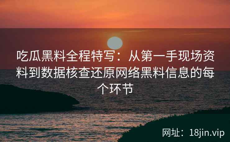 吃瓜黑料全程特写：从第一手现场资料到数据核查还原网络黑料信息的每个环节