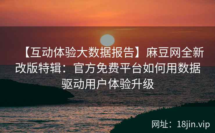 【互动体验大数据报告】麻豆网全新改版特辑：官方免费平台如何用数据驱动用户体验升级