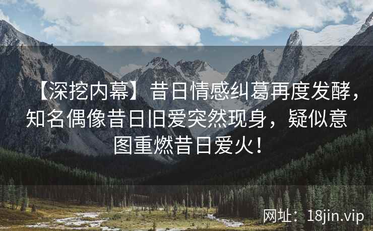 【深挖内幕】昔日情感纠葛再度发酵，知名偶像昔日旧爱突然现身，疑似意图重燃昔日爱火！