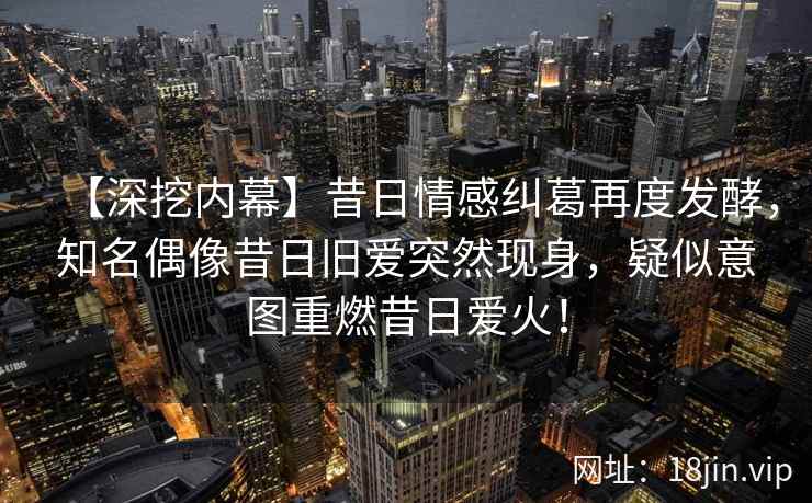 【深挖内幕】昔日情感纠葛再度发酵，知名偶像昔日旧爱突然现身，疑似意图重燃昔日爱火！