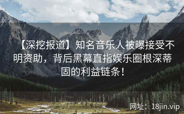 【深挖报道】知名音乐人被曝接受不明资助，背后黑幕直指娱乐圈根深蒂固的利益链条！