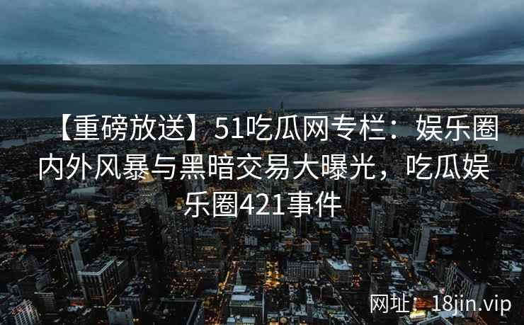 【重磅放送】51吃瓜网专栏：娱乐圈内外风暴与黑暗交易大曝光，吃瓜娱乐圈421事件