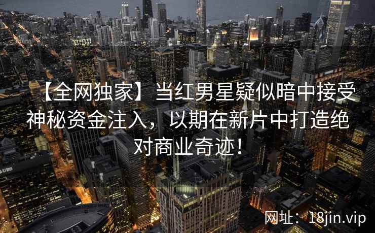 【全网独家】当红男星疑似暗中接受神秘资金注入，以期在新片中打造绝对商业奇迹！