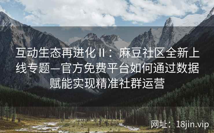 互动生态再进化Ⅱ：麻豆社区全新上线专题—官方免费平台如何通过数据赋能实现精准社群运营