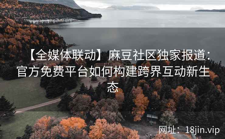 【全媒体联动】麻豆社区独家报道：官方免费平台如何构建跨界互动新生态
