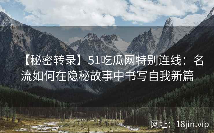 【秘密转录】51吃瓜网特别连线：名流如何在隐秘故事中书写自我新篇