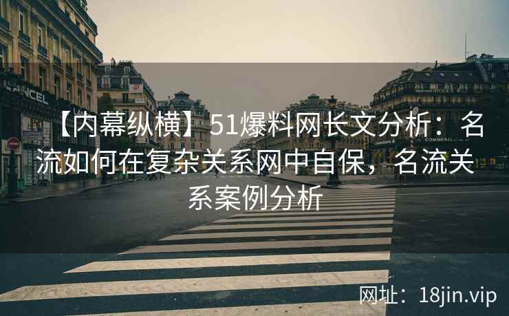 【内幕纵横】51爆料网长文分析：名流如何在复杂关系网中自保，名流关系案例分析
