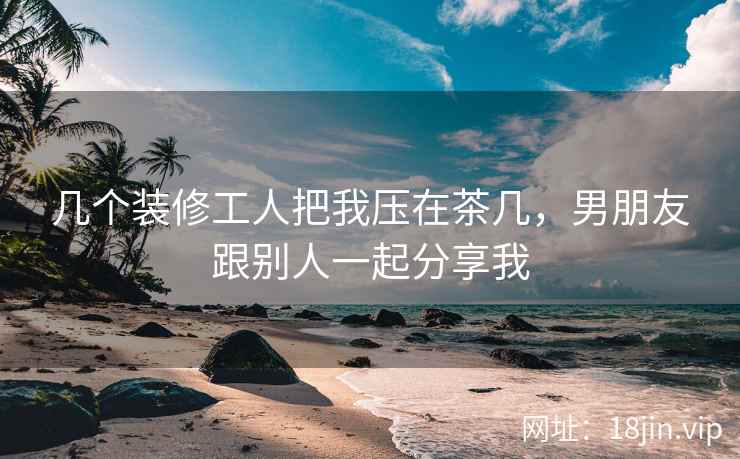 几个装修工人把我压在茶几，男朋友跟别人一起分享我