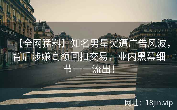 【全网猛料】知名男星突遭广告风波，背后涉嫌高额回扣交易，业内黑幕细节一一流出！