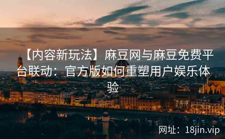 【内容新玩法】麻豆网与麻豆免费平台联动：官方版如何重塑用户娱乐体验