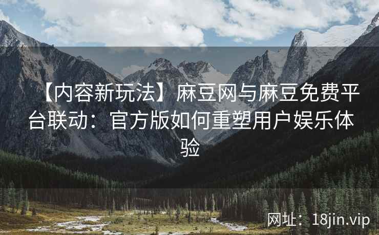 【内容新玩法】麻豆网与麻豆免费平台联动：官方版如何重塑用户娱乐体验