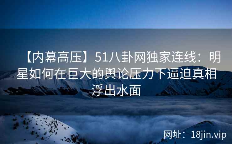 【内幕高压】51八卦网独家连线：明星如何在巨大的舆论压力下逼迫真相浮出水面