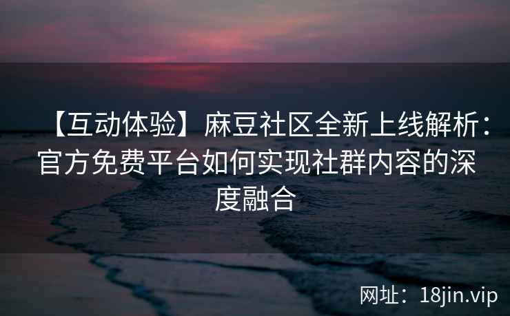 【互动体验】麻豆社区全新上线解析：官方免费平台如何实现社群内容的深度融合