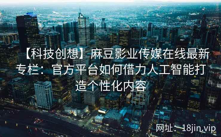 【科技创想】麻豆影业传媒在线最新专栏：官方平台如何借力人工智能打造个性化内容