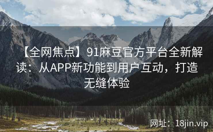 【全网焦点】91麻豆官方平台全新解读：从APP新功能到用户互动，打造无缝体验