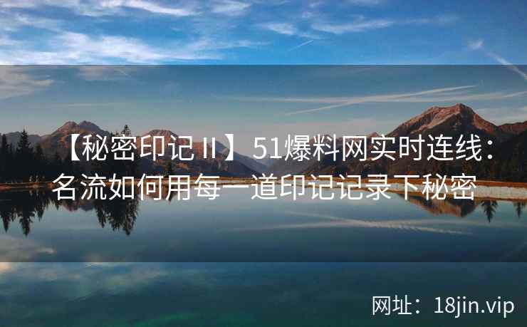 【秘密印记Ⅱ】51爆料网实时连线：名流如何用每一道印记记录下秘密