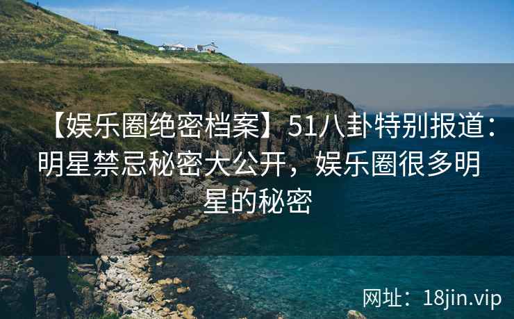 【娱乐圈绝密档案】51八卦特别报道：明星禁忌秘密大公开，娱乐圈很多明星的秘密