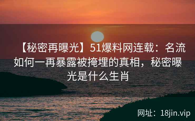 【秘密再曝光】51爆料网连载：名流如何一再暴露被掩埋的真相，秘密曝光是什么生肖