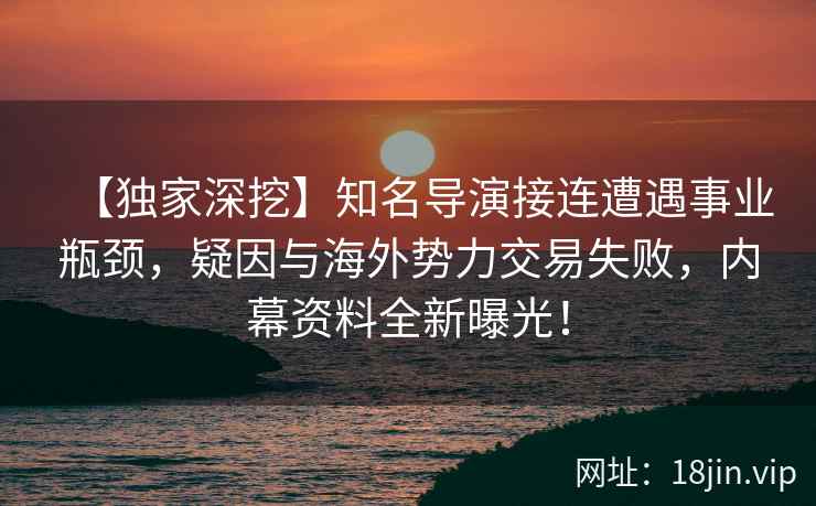 【独家深挖】知名导演接连遭遇事业瓶颈，疑因与海外势力交易失败，内幕资料全新曝光！