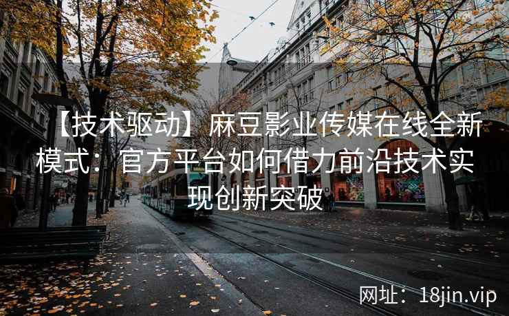 【技术驱动】麻豆影业传媒在线全新模式：官方平台如何借力前沿技术实现创新突破