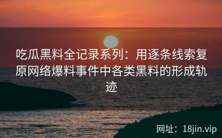 吃瓜黑料全记录系列：用逐条线索复原网络爆料事件中各类黑料的形成轨迹