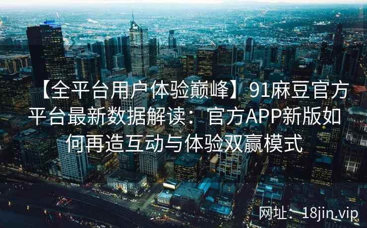 【全平台用户体验巅峰】91麻豆官方平台最新数据解读：官方APP新版如何再造互动与体验双赢模式