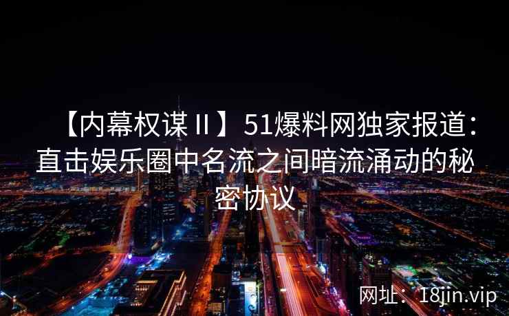 【内幕权谋Ⅱ】51爆料网独家报道：直击娱乐圈中名流之间暗流涌动的秘密协议