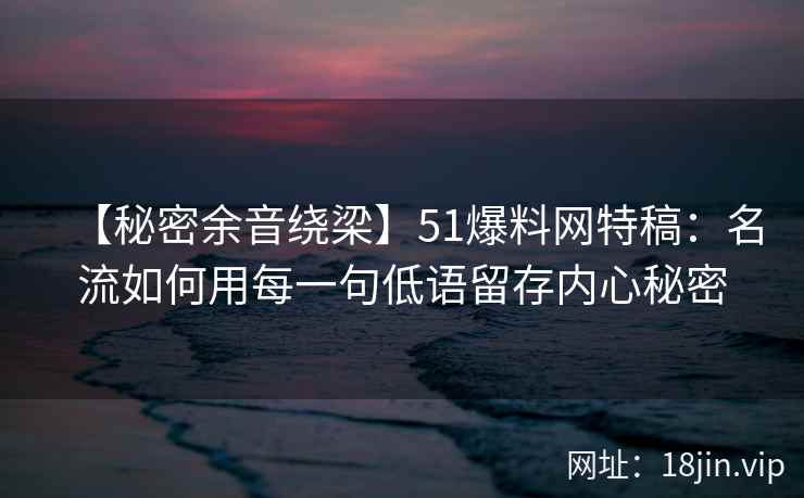 【秘密余音绕梁】51爆料网特稿：名流如何用每一句低语留存内心秘密