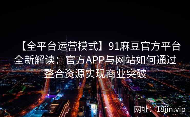 【全平台运营模式】91麻豆官方平台全新解读：官方APP与网站如何通过整合资源实现商业突破