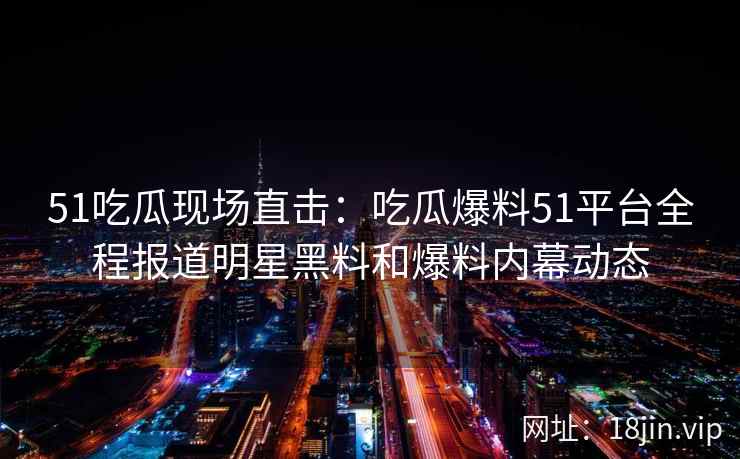 51吃瓜现场直击：吃瓜爆料51平台全程报道明星黑料和爆料内幕动态