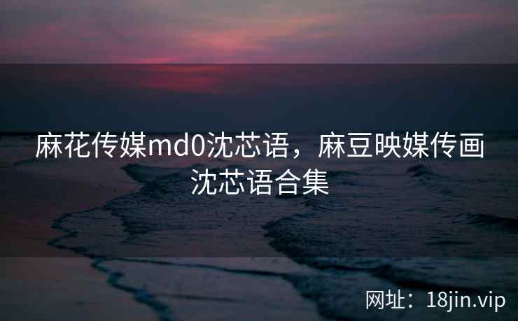 麻花传媒md0沈芯语，麻豆映媒传画沈芯语合集