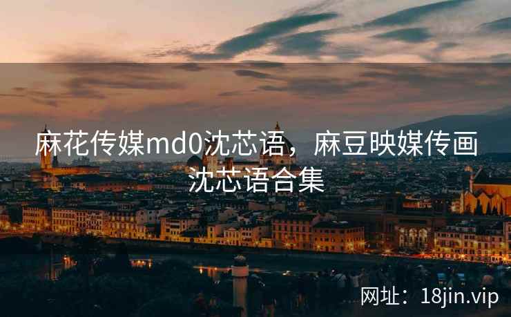 麻花传媒md0沈芯语，麻豆映媒传画沈芯语合集