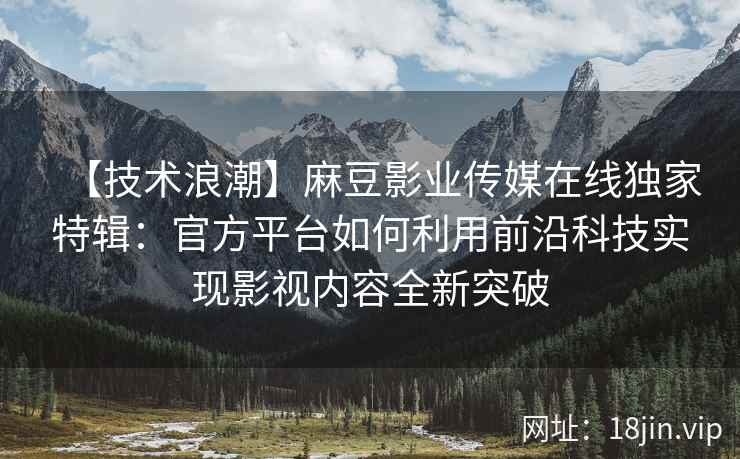 【技术浪潮】麻豆影业传媒在线独家特辑：官方平台如何利用前沿科技实现影视内容全新突破