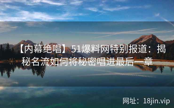 【内幕绝唱】51爆料网特别报道：揭秘名流如何将秘密唱进最后一章