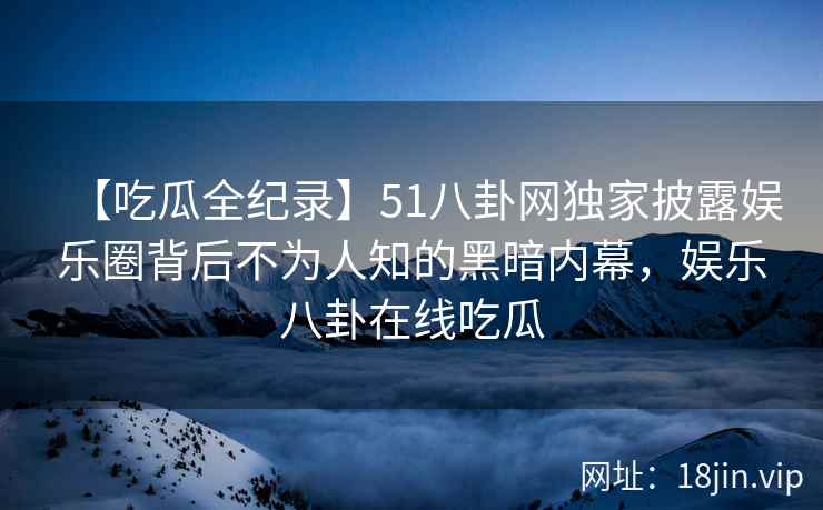 【吃瓜全纪录】51八卦网独家披露娱乐圈背后不为人知的黑暗内幕，娱乐八卦在线吃瓜