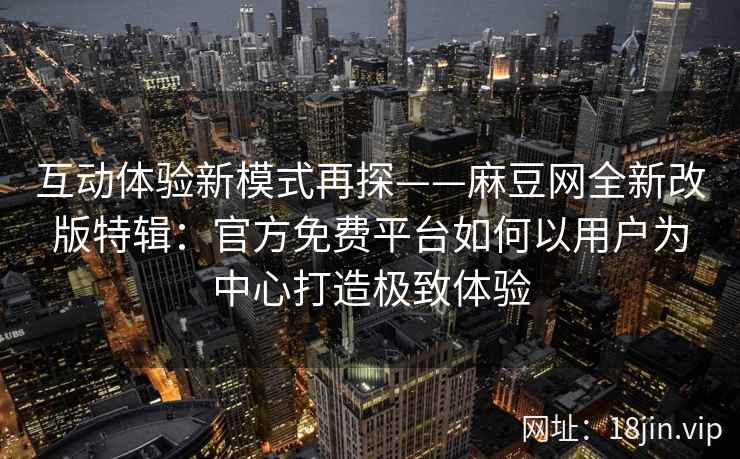 互动体验新模式再探——麻豆网全新改版特辑：官方免费平台如何以用户为中心打造极致体验